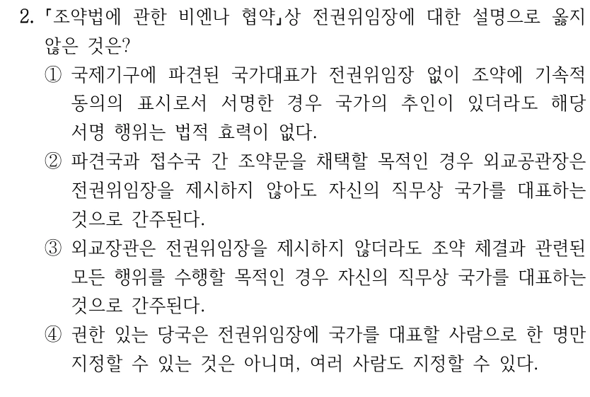 2.
조약법에 관한 비엔나 협약상 전권위임장에 대한 설명으로 옳지 
않은 것은?
①국제기구에 파견된 국가대표가 전권위임장 없이 조약에 기속적 
동의의 표시로서 서명한 경우 국가의 추인이 있더라도 해당 
서명 행위는 법적 효력이 없다.
②파견국과 접수국 간 조약문을 채택할 목적인 경우 외교공관장은 
전권위임장을 제시하지 않아도 자신의 직무상 국가를 대표하는 
것으로 간주된다.
③외교장관은 전권위임장을 제시하지 않더라도 조약 체결과 관련된 
모든 행위를 수행할 목적인 경우 자신의 직무상 국가를 대표하는 
것으로 간주된다.
④권한 있는 당국은 전권위임장에 국가를 대표할 사람으로 한 명만 
지정할 수 있는 것은 아니며, 여러 사람도 지정할 수 있다.