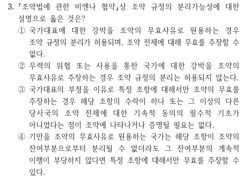 3.
조약법에 관한 비엔나 협약상 조약 규정의 분리가능성에 대한 
설명으로 옳은 것은?
①국가대표에 대한 강박을 조약의 무효사유로 원용하는 경우 
조약 규정의 분리가 허용되며, 조약 전체에 대해 무효를 주장할 수 
없다.
②무력의 위협 또는 사용을 통한 국가에 대한 강박을 조약의 
무효사유로 주장하는 경우 조약 규정의 분리는 허용되지 않는다.
③국가대표의 부정을 이유로 특정 조항에 대해서만 조약의 무효를 
주장하는 경우 해당 조항의 수락이 하나 또는 그 이상의 다른 
당사국의 조약 전체에 대한 기속적 동의의 필수적 기초가 
아니었다는 점이 조약에 나타나거나 증명될 필요는 없다.
④기만을 조약의 무효사유로 원용하는 국가는 해당 조항이 조약의 
잔여부분으로부터 분리될 수 없더라도 그 잔여부분의 계속적 
이행이 부당하지 않다면 특정 조항에 대해서만 무효를 주장할 수 
있다.