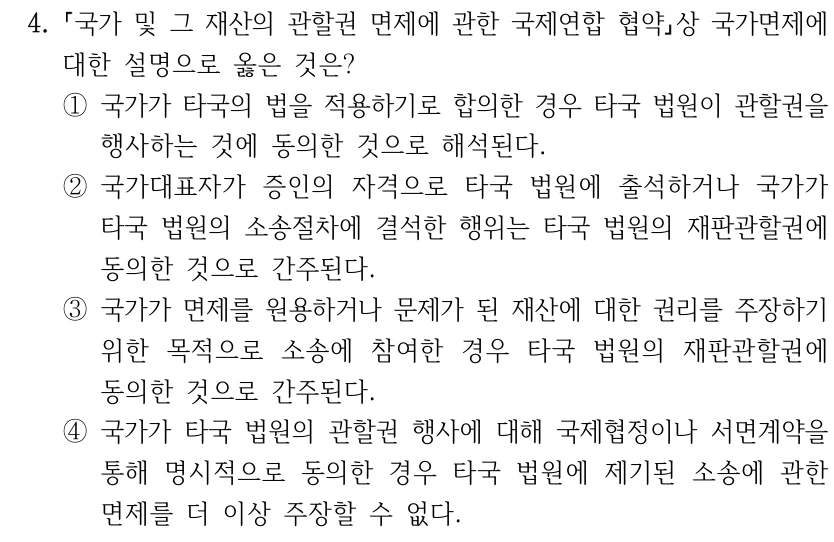 4.
국가 및 그 재산의 관할권 면제에 관한 국제연합 협약상 국가면제에 
대한 설명으로 옳은 것은?
①국가가 타국의 법을 적용하기로 합의한 경우 타국 법원이 관할권을 
행사하는 것에 동의한 것으로 해석된다.
②국가대표자가 증인의 자격으로 타국 법원에 출석하거나 국가가 
타국 법원의 소송절차에 결석한 행위는 타국 법원의 재판관할권에 
동의한 것으로 간주된다.
③국가가 면제를 원용하거나 문제가 된 재산에 대한 권리를 주장하기 
위한 목적으로 소송에 참여한 경우 타국 법원의 재판관할권에 
동의한 것으로 간주된다.
④국가가 타국 법원의 관할권 행사에 대해 국제협정이나 서면계약을 
통해 명시적으로 동의한 경우 타국 법원에 제기된 소송에 관한 
면제를 더 이상 주장할 수 없다.