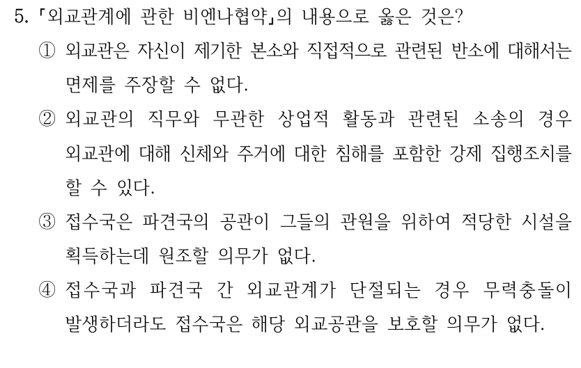 5.
외교관계에 관한 비엔나협약의 내용으로 옳은 것은?
①외교관은 자신이 제기한 본소와 직접적으로 관련된 반소에 대해서는 
면제를 주장할 수 없다.
②외교관의 직무와 무관한 상업적 활동과 관련된 소송의 경우 
외교관에 대해 신체와 주거에 대한 침해를 포함한 강제 집행조치를 
할 수 있다.
③접수국은 파견국의 공관이 그들의 관원을 위하여 적당한 시설을 
획득하는데 원조할 의무가 없다.
④접수국과 파견국 간 외교관계가 단절되는 경우 무력충돌이 
발생하더라도 접수국은 해당 외교공관을 보호할 의무가 없다.
