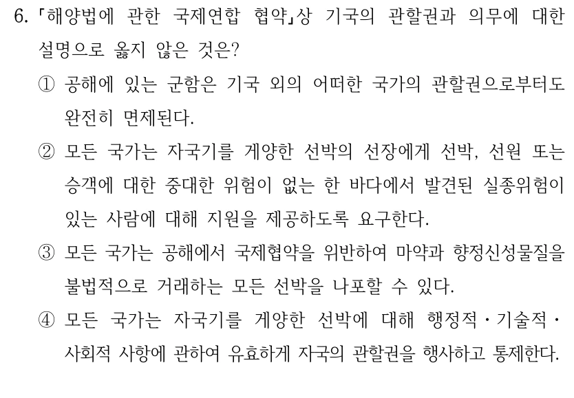6.
해양법에 관한 국제연합 협약상 기국의 관할권과 의무에 대한 
설명으로 옳지 않은 것은?
①공해에 있는 군함은 기국 외의 어떠한 국가의 관할권으로부터도 
완전히 면제된다.
②모든 국가는 자국기를 게양한 선박의 선장에게 선박, 선원 또는 
승객에 대한 중대한 위험이 없는 한 바다에서 발견된 실종위험이 
있는 사람에 대해 지원을 제공하도록 요구한다.
③모든 국가는 공해에서 국제협약을 위반하여 마약과 향정신성물질을 
불법적으로 거래하는 모든 선박을 나포할 수 있다.
④모든 국가는 자국기를 게양한 선박에 대해 행정적ㆍ기술적ㆍ
사회적 사항에 관하여 유효하게 자국의 관할권을 행사하고 통제한다.