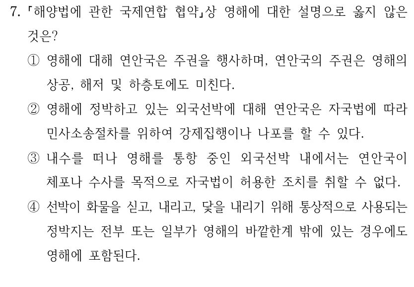 7.
해양법에 관한 국제연합 협약상 영해에 대한 설명으로 옳지 않은 
것은?
①영해에 대해 연안국은 주권을 행사하며, 연안국의 주권은 영해의 
상공, 해저 및 하층토에도 미친다.
②영해에 정박하고 있는 외국선박에 대해 연안국은 자국법에 따라 
민사소송절차를 위하여 강제집행이나 나포를 할 수 있다.
③내수를 떠나 영해를 통항 중인 외국선박 내에서는 연안국이 
체포나 수사를 목적으로 자국법이 허용한 조치를 취할 수 없다.
④선박이 화물을 싣고, 내리고, 닻을 내리기 위해 통상적으로 사용되는 
정박지는 전부 또는 일부가 영해의 바깥한계 밖에 있는 경우에도 
영해에 포함된다.