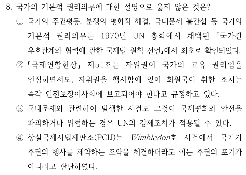 8. 국가의 기본적 권리의무에 대한 설명으로 옳지 않은 것은?
①국가의 주권평등, 분쟁의 평화적 해결, 국내문제 불간섭 등 국가의 
기본적 권리의무는 1970년 UN 총회에서 채택된 
국가간 
우호관계와 협력에 관한 국제법 원칙 선언에서 최초로 확인되었다.
②
국제연합헌장
제51조는 자위권이 국가의 고유 권리임을 
인정하면서도, 자위권을 행사함에 있어 회원국이 취한 조치는 
즉각 안전보장이사회에 보고되어야 한다고 규정하고 있다.
③국내문제와 관련하여 발생한 사건도 그것이 국제평화와 안전을 
파괴하거나 위협하는 경우 UN의 강제조치가 적용될 수 있다.
④상설국제사법재판소(PCIJ)는 Wimbledon호 사건에서 국가가 
주권의 행사를 제약하는 조약을 체결하더라도 이는 주권의 포기가 
아니라고 판단하였다.
