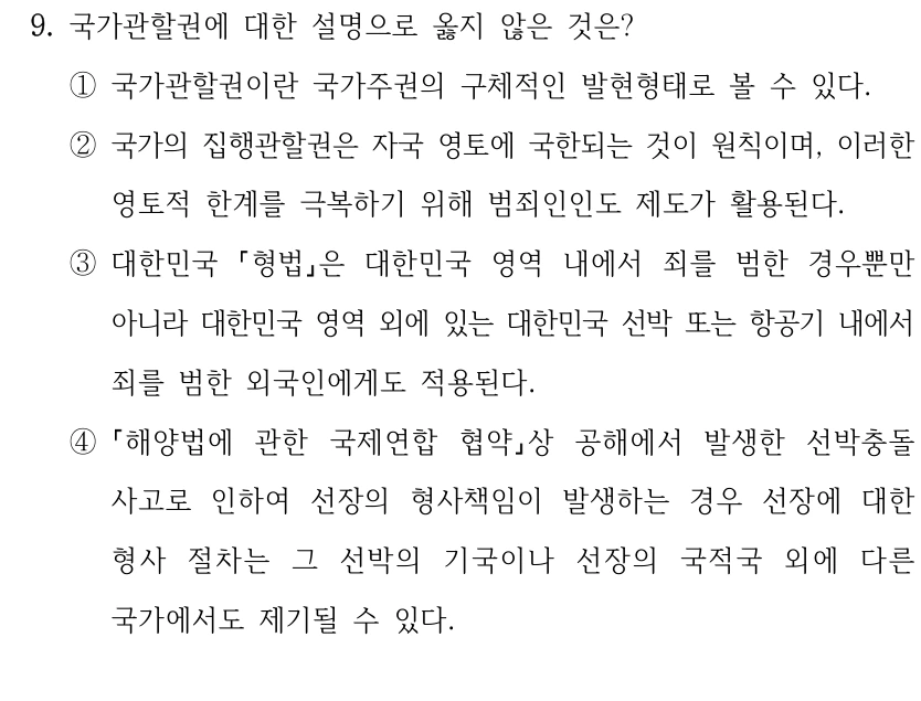 9. 국가관할권에 대한 설명으로 옳지 않은 것은?
①국가관할권이란 국가주권의 구체적인 발현형태로 볼 수 있다.
②국가의 집행관할권은 자국 영토에 국한되는 것이 원칙이며, 이러한 
영토적 한계를 극복하기 위해 범죄인인도 제도가 활용된다.
③대한민국 
형법은 대한민국 영역 내에서 죄를 범한 경우뿐만 
아니라 대한민국 영역 외에 있는 대한민국 선박 또는 항공기 내에서 
죄를 범한 외국인에게도 적용된다.
④
해양법에 관한 국제연합 협약상 공해에서 발생한 선박충돌 
사고로 인하여 선장의 형사책임이 발생하는 경우 선장에 대한 
형사 절차는 그 선박의 기국이나 선장의 국적국 외에 다른 
국가에서도 제기될 수 있다.