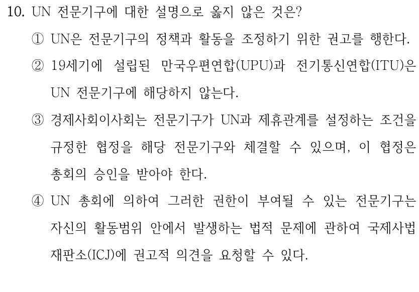 10. UN 전문기구에 대한 설명으로 옳지 않은 것은?
①UN은 전문기구의 정책과 활동을 조정하기 위한 권고를 행한다.
②19세기에 설립된 만국우편연합(UPU)과 전기통신연합(ITU)은 
UN 전문기구에 해당하지 않는다.
③경제사회이사회는 전문기구가 UN과 제휴관계를 설정하는 조건을 
규정한 협정을 해당 전문기구와 체결할 수 있으며, 이 협정은 
총회의 승인을 받아야 한다.
④UN 총회에 의하여 그러한 권한이 부여될 수 있는 전문기구는 
자신의 활동범위 안에서 발생하는 법적 문제에 관하여 국제사법
재판소(ICJ)에 권고적 의견을 요청할 수 있다.