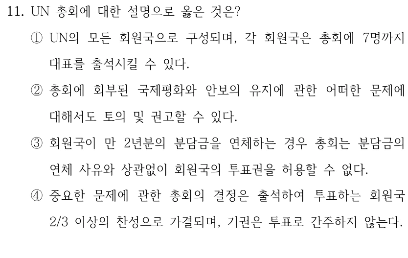 11. UN 총회에 대한 설명으로 옳은 것은?
①UN의 모든 회원국으로 구성되며, 각 회원국은 총회에 7명까지 
대표를 출석시킬 수 있다.
②총회에 회부된 국제평화와 안보의 유지에 관한 어떠한 문제에 
대해서도 토의 및 권고할 수 있다.
③회원국이 만 2년분의 분담금을 연체하는 경우 총회는 분담금의 
연체 사유와 상관없이 회원국의 투표권을 허용할 수 없다.
④중요한 문제에 관한 총회의 결정은 출석하여 투표하는 회원국 
2/3 이상의 찬성으로 가결되며, 기권은 투표로 간주하지 않는다.