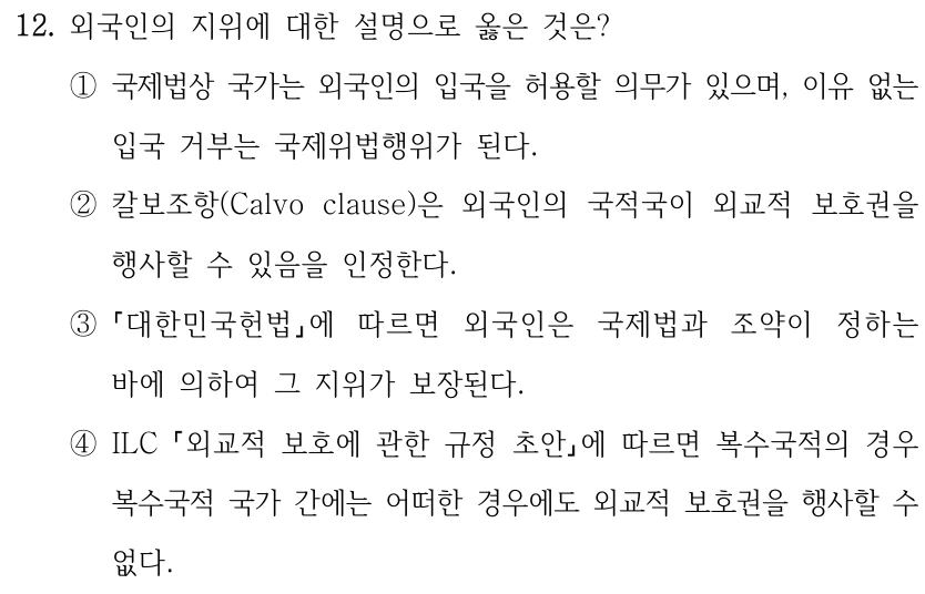 12. 외국인의 지위에 대한 설명으로 옳은 것은?
①국제법상 국가는 외국인의 입국을 허용할 의무가 있으며, 이유 없는 
입국 거부는 국제위법행위가 된다.
②칼보조항(Calvo clause)은 외국인의 국적국이 외교적 보호권을 
행사할 수 있음을 인정한다.
③
대한민국헌법에 따르면 외국인은 국제법과 조약이 정하는 
바에 의하여 그 지위가 보장된다.
④ILC 외교적 보호에 관한 규정 초안에 따르면 복수국적의 경우 
복수국적 국가 간에는 어떠한 경우에도 외교적 보호권을 행사할 수 
없다.