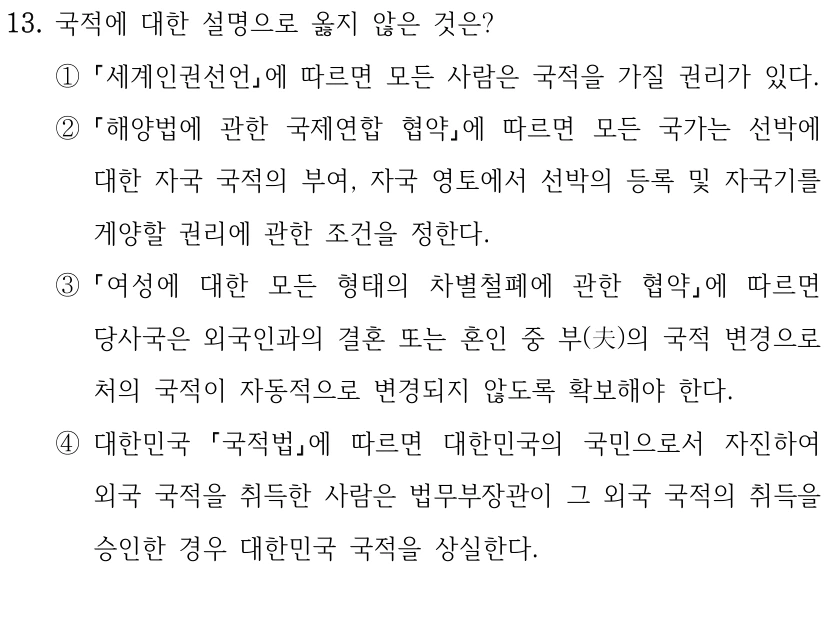 13. 국적에 대한 설명으로 옳지 않은 것은?
①
세계인권선언에 따르면 모든 사람은 국적을 가질 권리가 있다.
②
해양법에 관한 국제연합 협약에 따르면 모든 국가는 선박에 
대한 자국 국적의 부여, 자국 영토에서 선박의 등록 및 자국기를 
게양할 권리에 관한 조건을 정한다.
③
여성에 대한 모든 형태의 차별철폐에 관한 협약에 따르면 
당사국은 외국인과의 결혼 또는 혼인 중 부(夫)의 국적 변경으로 
처의 국적이 자동적으로 변경되지 않도록 확보해야 한다.
④대한민국 
국적법에 따르면 대한민국의 국민으로서 자진하여 
외국 국적을 취득한 사람은 법무부장관이 그 외국 국적의 취득을 
승인한 경우 대한민국 국적을 상실한다.