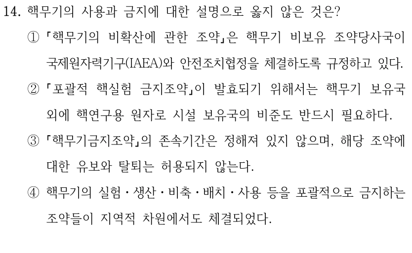 14. 핵무기의 사용과 금지에 대한 설명으로 옳지 않은 것은?
①
핵무기의 비확산에 관한 조약은 핵무기 비보유 조약당사국이 
국제원자력기구(IAEA)와 안전조치협정을 체결하도록 규정하고 있다.
②
포괄적 핵실험 금지조약이 발효되기 위해서는 핵무기 보유국 
외에 핵연구용 원자로 시설 보유국의 비준도 반드시 필요하다.
③
핵무기금지조약의 존속기간은 정해져 있지 않으며, 해당 조약에 
대한 유보와 탈퇴는 허용되지 않는다.
④핵무기의 실험ㆍ생산ㆍ비축ㆍ배치ㆍ사용 등을 포괄적으로 금지하는 
조약들이 지역적 차원에서도 체결되었다.