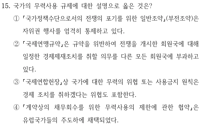 15. 국가의 무력사용 규제에 대한 설명으로 옳은 것은?
①
국가정책수단으로서의 전쟁의 포기를 위한 일반조약(부전조약)은 
자위권 행사를 엄격히 통제하고 있다.
②
국제연맹규약은 규약을 위반하여 전쟁을 개시한 회원국에 대해 
일정한 경제제재조치를 취할 의무를 다른 모든 회원국에 부과하고 
있다.
③
국제연합헌장상 국가에 대한 무력의 위협 또는 사용금지 원칙은 
경제 조치를 취하겠다는 위협도 포함한다.
④
계약상의 채무회수를 위한 무력사용의 제한에 관한 협약은 
유럽국가들의 주도하에 채택되었다.