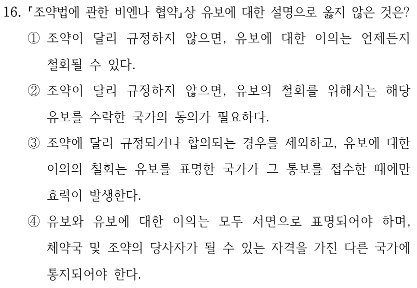 16.
조약법에 관한 비엔나 협약상 유보에 대한 설명으로 옳지 않은 것은?
①조약이 달리 규정하지 않으면, 유보에 대한 이의는 언제든지 
철회될 수 있다.
②조약이 달리 규정하지 않으면, 유보의 철회를 위해서는 해당 
유보를 수락한 국가의 동의가 필요하다.
③조약에 달리 규정되거나 합의되는 경우를 제외하고, 유보에 대한 
이의의 철회는 유보를 표명한 국가가 그 통보를 접수한 때에만 
효력이 발생한다.
④유보와 유보에 대한 이의는 모두 서면으로 표명되어야 하며, 
체약국 및 조약의 당사자가 될 수 있는 자격을 가진 다른 국가에 
통지되어야 한다.
