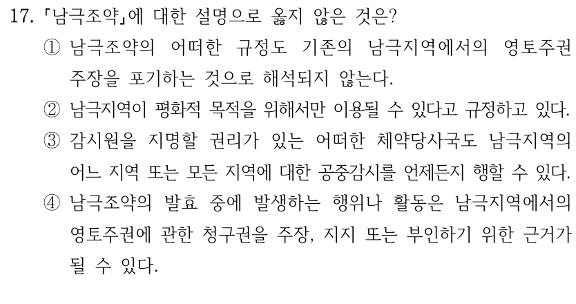 17.
남극조약에 대한 설명으로 옳지 않은 것은?
①남극조약의 어떠한 규정도 기존의 남극지역에서의 영토주권 
주장을 포기하는 것으로 해석되지 않는다.
②남극지역이 평화적 목적을 위해서만 이용될 수 있다고 규정하고 있다.
③감시원을 지명할 권리가 있는 어떠한 체약당사국도 남극지역의 
어느 지역 또는 모든 지역에 대한 공중감시를 언제든지 행할 수 있다.
④남극조약의 발효 중에 발생하는 행위나 활동은 남극지역에서의 
영토주권에 관한 청구권을 주장, 지지 또는 부인하기 위한 근거가 
될 수 있다.