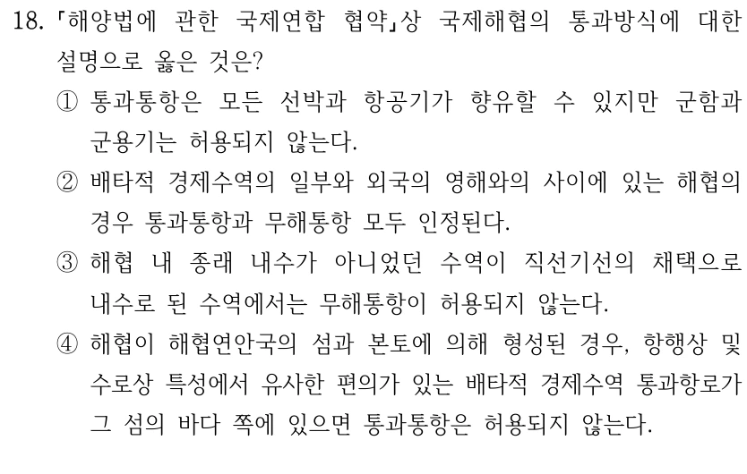 18.
해양법에 관한 국제연합 협약상 국제해협의 통과방식에 대한 
설명으로 옳은 것은?
①통과통항은 모든 선박과 항공기가 향유할 수 있지만 군함과 
군용기는 허용되지 않는다.
②배타적 경제수역의 일부와 외국의 영해와의 사이에 있는 해협의 
경우 통과통항과 무해통항 모두 인정된다.
③해협 내 종래 내수가 아니었던 수역이 직선기선의 채택으로 
내수로 된 수역에서는 무해통항이 허용되지 않는다.
④해협이 해협연안국의 섬과 본토에 의해 형성된 경우, 항행상 및 
수로상 특성에서 유사한 편의가 있는 배타적 경제수역 통과항로가 
그 섬의 바다 쪽에 있으면 통과통항은 허용되지 않는다.