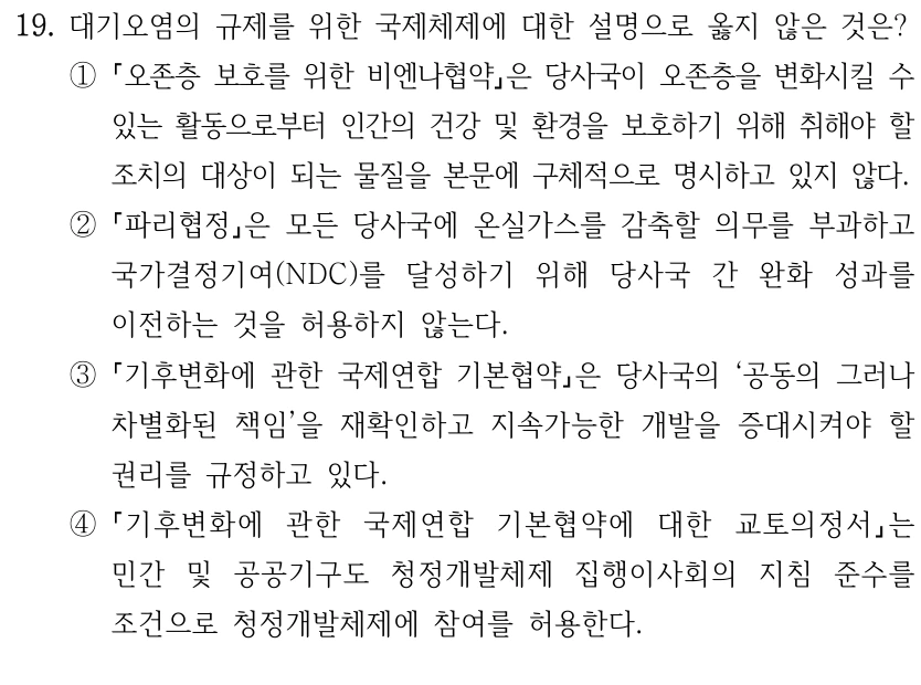 19. 대기오염의 규제를 위한 국제체제에 대한 설명으로 옳지 않은 것은?
①
오존층 보호를 위한 비엔나협약은 당사국이 오존층을 변화시킬 수 
있는 활동으로부터 인간의 건강 및 환경을 보호하기 위해 취해야 할 
조치의 대상이 되는 물질을 본문에 구체적으로 명시하고 있지 않다.
②
파리협정은 모든 당사국에 온실가스를 감축할 의무를 부과하고 
국가결정기여(NDC)를 달성하기 위해 당사국 간 완화 성과를 
이전하는 것을 허용하지 않는다.
③
기후변화에 관한 국제연합 기본협약은 당사국의 ‘공동의 그러나 
차별화된 책임’을 재확인하고 지속가능한 개발을 증대시켜야 할 
권리를 규정하고 있다.
④
기후변화에 관한 국제연합 기본협약에 대한 교토의정서는 
민간 및 공공기구도 청정개발체제 집행이사회의 지침 준수를 
조건으로 청정개발체제에 참여를 허용한다.