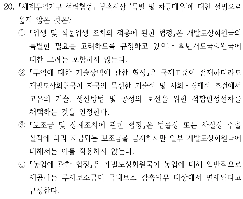 20.
세계무역기구 설립협정
부속서상 ‘특별 및 차등대우’에 대한 설명으로 
옳지 않은 것은?
①
위생 및 식물위생 조치의 적용에 관한 협정은 개발도상회원국의 
특별한 필요를 고려하도록 규정하고 있으나 최빈개도국회원국에 
대한 고려는 포함하지 않는다.
②
무역에 대한 기술장벽에 관한 협정은 국제표준이 존재하더라도 
개발도상회원국이 자국의 특정한 기술적 및 사회ㆍ경제적 조건에서 
고유의 기술, 생산방법 및 공정의 보전을 위한 적합판정절차를 
채택하는 것을 인정한다.
③
보조금 및 상계조치에 관한 협정은 법률상 또는 사실상 수출 
실적에 따라 지급되는 보조금을 금지하지만 일부 개발도상회원국에 
대해서는 이를 적용하지 않는다.
④
농업에 관한 협정은 개발도상회원국이 농업에 대해 일반적으로 
제공하는 투자보조금이 국내보조 감축의무 대상에서 면제된다고 
규정한다.