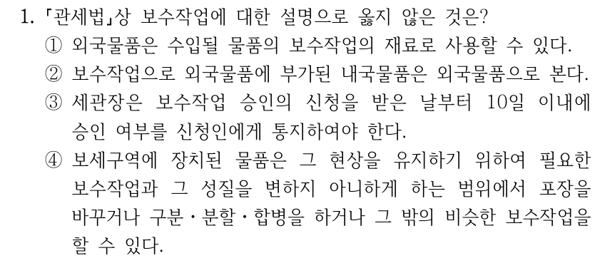 1.
관세법상 보수작업에 대한 설명으로 옳지 않은 것은?
①외국물품은 수입될 물품의 보수작업의 재료로 사용할 수 있다.
②보수작업으로 외국물품에 부가된 내국물품은 외국물품으로 본다.
③세관장은 보수작업 승인의 신청을 받은 날부터 10일 이내에 
승인 여부를 신청인에게 통지하여야 한다.
④보세구역에 장치된 물품은 그 현상을 유지하기 위하여 필요한 
보수작업과 그 성질을 변하지 아니하게 하는 범위에서 포장을 
바꾸거나 구분ㆍ분할ㆍ합병을 하거나 그 밖의 비슷한 보수작업을 
할 수 있다.