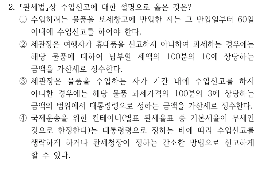 2.
관세법상 수입신고에 대한 설명으로 옳은 것은?
①수입하려는 물품을 보세창고에 반입한 자는 그 반입일부터 60일 
이내에 수입신고를 하여야 한다.
②세관장은 여행자가 휴대품을 신고하지 아니하여 과세하는 경우에는 
해당 물품에 대하여 납부할 세액의 100분의 10에 상당하는 
금액을 가산세로 징수한다.
③세관장은 물품을 수입하는 자가 기간 내에 수입신고를 하지 
아니한 경우에는 해당 물품 과세가격의 100분의 3에 상당하는 
금액의 범위에서 대통령령으로 정하는 금액을 가산세로 징수한다.
④국제운송을 위한 컨테이너(별표 관세율표 중 기본세율이 무세인 
것으로 한정한다)는 대통령령으로 정하는 바에 따라 수입신고를 
생략하게 하거나 관세청장이 정하는 간소한 방법으로 신고하게 
할 수 있다.