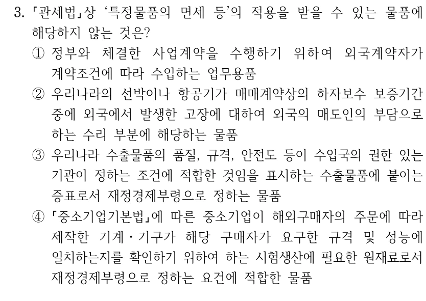 3.
관세법상 ‘특정물품의 면세 등’의 적용을 받을 수 있는 물품에 
해당하지 않는 것은?
①정부와 체결한 사업계약을 수행하기 위하여 외국계약자가 
계약조건에 따라 수입하는 업무용품
②우리나라의 선박이나 항공기가 매매계약상의 하자보수 보증기간 
중에 외국에서 발생한 고장에 대하여 외국의 매도인의 부담으로 
하는 수리 부분에 해당하는 물품
③우리나라 수출물품의 품질, 규격, 안전도 등이 수입국의 권한 있는 
기관이 정하는 조건에 적합한 것임을 표시하는 수출물품에 붙이는 
증표로서 재정경제부령으로 정하는 물품 
④
중소기업기본법에 따른 중소기업이 해외구매자의 주문에 따라 
제작한 기계ㆍ기구가 해당 구매자가 요구한 규격 및 성능에 
일치하는지를 확인하기 위하여 하는 시험생산에 필요한 원재료로서 
재정경제부령으로 정하는 요건에 적합한 물품