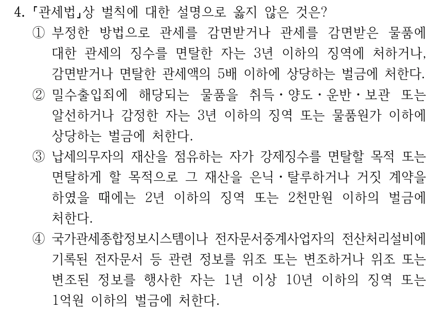 4.
관세법상 벌칙에 대한 설명으로 옳지 않은 것은?
①부정한 방법으로 관세를 감면받거나 관세를 감면받은 물품에 
대한 관세의 징수를 면탈한 자는 3년 이하의 징역에 처하거나, 
감면받거나 면탈한 관세액의 5배 이하에 상당하는 벌금에 처한다.
②밀수출입죄에 해당되는 물품을 취득ㆍ양도ㆍ운반ㆍ보관 또는 
알선하거나 감정한 자는 3년 이하의 징역 또는 물품원가 이하에 
상당하는 벌금에 처한다.
③납세의무자의 재산을 점유하는 자가 강제징수를 면탈할 목적 또는 
면탈하게 할 목적으로 그 재산을 은닉ㆍ탈루하거나 거짓 계약을 
하였을 때에는 2년 이하의 징역 또는 2천만원 이하의 벌금에 
처한다.
④국가관세종합정보시스템이나 전자문서중계사업자의 전산처리설비에 
기록된 전자문서 등 관련 정보를 위조 또는 변조하거나 위조 또는 
변조된 정보를 행사한 자는 1년 이상 10년 이하의 징역 또는 
1억원 이하의 벌금에 처한다.