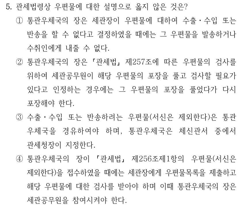 5. 관세법령상 우편물에 대한 설명으로 옳지 않은 것은?
①통관우체국의 장은 세관장이 우편물에 대하여 수출ㆍ수입 또는 
반송을 할 수 없다고 결정하였을 때에는 그 우편물을 발송하거나 
수취인에게 내줄 수 없다.
②통관우체국의 장은 
관세법
제257조에 따른 우편물의 검사를 
위하여 세관공무원이 해당 우편물의 포장을 풀고 검사할 필요가 
있다고 인정하는 경우에는 그 우편물의 포장을 풀었다가 다시 
포장해야 한다.
③수출ㆍ수입 또는 반송하려는 우편물(서신은 제외한다)은 통관
우체국을 경유하여야 하며, 통관우체국은 체신관서 중에서 
관세청장이 지정한다.
④통관우체국의 장이 
관세법
제256조제1항의 우편물(서신은 
제외한다)을 접수하였을 때에는 세관장에게 우편물목록을 제출하고 
해당 우편물에 대한 검사를 받아야 하며 이때 통관우체국의 장은 
세관공무원을 참여시켜야 한다.