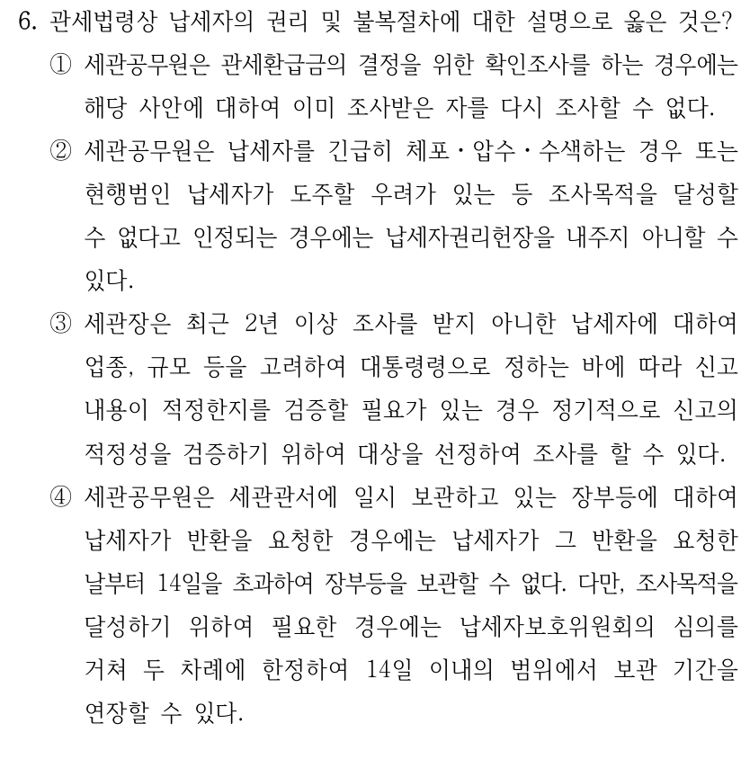 6. 관세법령상 납세자의 권리 및 불복절차에 대한 설명으로 옳은 것은?
①세관공무원은 관세환급금의 결정을 위한 확인조사를 하는 경우에는 
해당 사안에 대하여 이미 조사받은 자를 다시 조사할 수 없다.
②세관공무원은 납세자를 긴급히 체포ㆍ압수ㆍ수색하는 경우 또는 
현행범인 납세자가 도주할 우려가 있는 등 조사목적을 달성할 
수 없다고 인정되는 경우에는 납세자권리헌장을 내주지 아니할 수 
있다.
③세관장은 최근 2년 이상 조사를 받지 아니한 납세자에 대하여 
업종, 규모 등을 고려하여 대통령령으로 정하는 바에 따라 신고 
내용이 적정한지를 검증할 필요가 있는 경우 정기적으로 신고의 
적정성을 검증하기 위하여 대상을 선정하여 조사를 할 수 있다.
④세관공무원은 세관관서에 일시 보관하고 있는 장부등에 대하여 
납세자가 반환을 요청한 경우에는 납세자가 그 반환을 요청한 
날부터 14일을 초과하여 장부등을 보관할 수 없다. 다만, 조사목적을 
달성하기 위하여 필요한 경우에는 납세자보호위원회의 심의를 
거쳐 두 차례에 한정하여 14일 이내의 범위에서 보관 기간을 
연장할 수 있다.