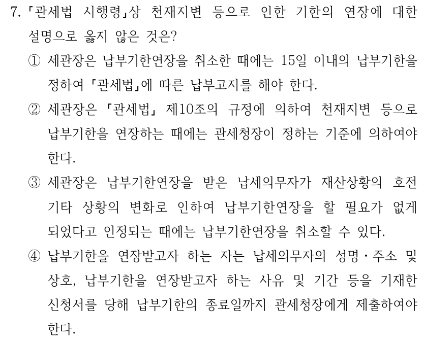 7.
관세법 시행령상 천재지변 등으로 인한 기한의 연장에 대한 
설명으로 옳지 않은 것은?
①세관장은 납부기한연장을 취소한 때에는 15일 이내의 납부기한을 
정하여 관세법에 따른 납부고지를 해야 한다.
②세관장은 
관세법
제10조의 규정에 의하여 천재지변 등으로 
납부기한을 연장하는 때에는 관세청장이 정하는 기준에 의하여야 
한다.
③세관장은 납부기한연장을 받은 납세의무자가 재산상황의 호전 
기타 상황의 변화로 인하여 납부기한연장을 할 필요가 없게 
되었다고 인정되는 때에는 납부기한연장을 취소할 수 있다.
④납부기한을 연장받고자 하는 자는 납세의무자의 성명ㆍ주소 및 
상호, 납부기한을 연장받고자 하는 사유 및 기간 등을 기재한 
신청서를 당해 납부기한의 종료일까지 관세청장에게 제출하여야 
한다.