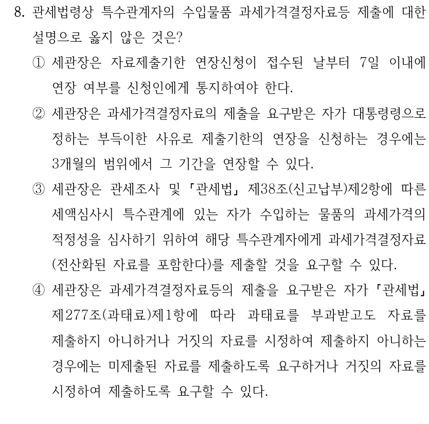 8. 관세법령상 특수관계자의 수입물품 과세가격결정자료등 제출에 대한 
설명으로 옳지 않은 것은?
①세관장은 자료제출기한 연장신청이 접수된 날부터 7일 이내에 
연장 여부를 신청인에게 통지하여야 한다.
②세관장은 과세가격결정자료의 제출을 요구받은 자가 대통령령으로 
정하는 부득이한 사유로 제출기한의 연장을 신청하는 경우에는 
3개월의 범위에서 그 기간을 연장할 수 있다.
③세관장은 관세조사 및 
관세법
제38조(신고납부)제2항에 따른 
세액심사시 특수관계에 있는 자가 수입하는 물품의 과세가격의 
적정성을 심사하기 위하여 해당 특수관계자에게 과세가격결정자료
(전산화된 자료를 포함한다)를 제출할 것을 요구할 수 있다.
④세관장은 과세가격결정자료등의 제출을 요구받은 자가 관세법
제277조(과태료)제1항에 따라 과태료를 부과받고도 자료를 
제출하지 아니하거나 거짓의 자료를 시정하여 제출하지 아니하는 
경우에는 미제출된 자료를 제출하도록 요구하거나 거짓의 자료를 
시정하여 제출하도록 요구할 수 있다.