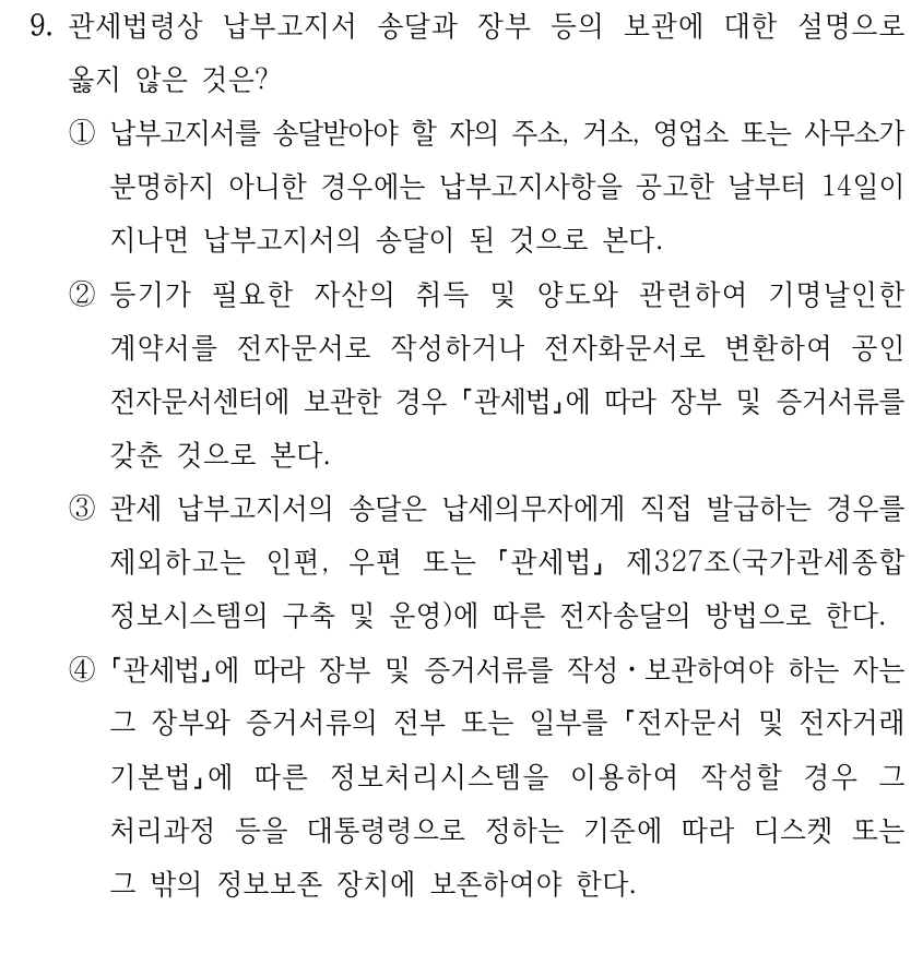 9. 관세법령상 납부고지서 송달과 장부 등의 보관에 대한 설명으로 
옳지 않은 것은?
①납부고지서를 송달받아야 할 자의 주소, 거소, 영업소 또는 사무소가 
분명하지 아니한 경우에는 납부고지사항을 공고한 날부터 14일이 
지나면 납부고지서의 송달이 된 것으로 본다.
②등기가 필요한 자산의 취득 및 양도와 관련하여 기명날인한 
계약서를 전자문서로 작성하거나 전자화문서로 변환하여 공인
전자문서센터에 보관한 경우 관세법에 따라 장부 및 증거서류를 
갖춘 것으로 본다.
③관세 납부고지서의 송달은 납세의무자에게 직접 발급하는 경우를 
제외하고는 인편, 우편 또는 
관세법
제327조(국가관세종합
정보시스템의 구축 및 운영)에 따른 전자송달의 방법으로 한다.
④
관세법에 따라 장부 및 증거서류를 작성ㆍ보관하여야 하는 자는 
그 장부와 증거서류의 전부 또는 일부를 전자문서 및 전자거래 
기본법에 따른 정보처리시스템을 이용하여 작성할 경우 그 
처리과정 등을 대통령령으로 정하는 기준에 따라 디스켓 또는 
그 밖의 정보보존 장치에 보존하여야 한다.