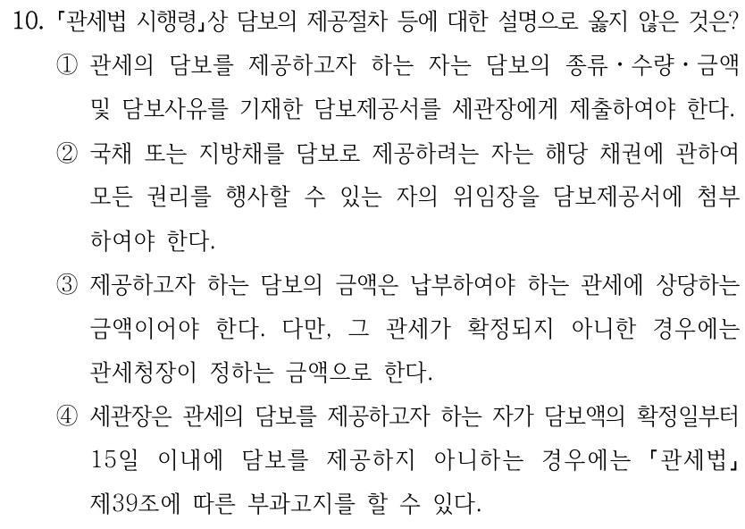 10.
관세법 시행령상 담보의 제공절차 등에 대한 설명으로 옳지 않은 것은?
①관세의 담보를 제공하고자 하는 자는 담보의 종류ㆍ수량ㆍ금액 
및 담보사유를 기재한 담보제공서를 세관장에게 제출하여야 한다.
②국채 또는 지방채를 담보로 제공하려는 자는 해당 채권에 관하여 
모든 권리를 행사할 수 있는 자의 위임장을 담보제공서에 첨부
하여야 한다.
③제공하고자 하는 담보의 금액은 납부하여야 하는 관세에 상당하는 
금액이어야 한다. 다만, 그 관세가 확정되지 아니한 경우에는 
관세청장이 정하는 금액으로 한다.
④세관장은 관세의 담보를 제공하고자 하는 자가 담보액의 확정일부터 
15일 이내에 담보를 제공하지 아니하는 경우에는 
관세법
제39조에 따른 부과고지를 할 수 있다.