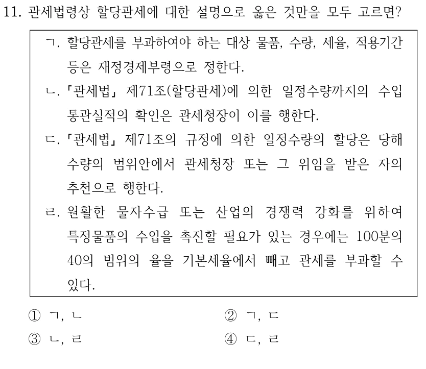 11. 관세법령상 할당관세에 대한 설명으로 옳은 것만을 모두 고르면?
ㄱ. 할당관세를 부과하여야 하는 대상 물품, 수량, 세율, 적용기간 
등은 재정경제부령으로 정한다.
ㄴ.
관세법
제71조(할당관세)에 의한 일정수량까지의 수입
통관실적의 확인은 관세청장이 이를 행한다.
ㄷ.
관세법
제71조의 규정에 의한 일정수량의 할당은 당해 
수량의 범위안에서 관세청장 또는 그 위임을 받은 자의 
추천으로 행한다.
ㄹ. 원활한 물자수급 또는 산업의 경쟁력 강화를 위하여 
특정물품의 수입을 촉진할 필요가 있는 경우에는 100분의 
40의 범위의 율을 기본세율에서 빼고 관세를 부과할 수 
있다.
①ㄱ, ㄴ
②ㄱ, ㄷ
③ㄴ, ㄹ
④ㄷ, ㄹ