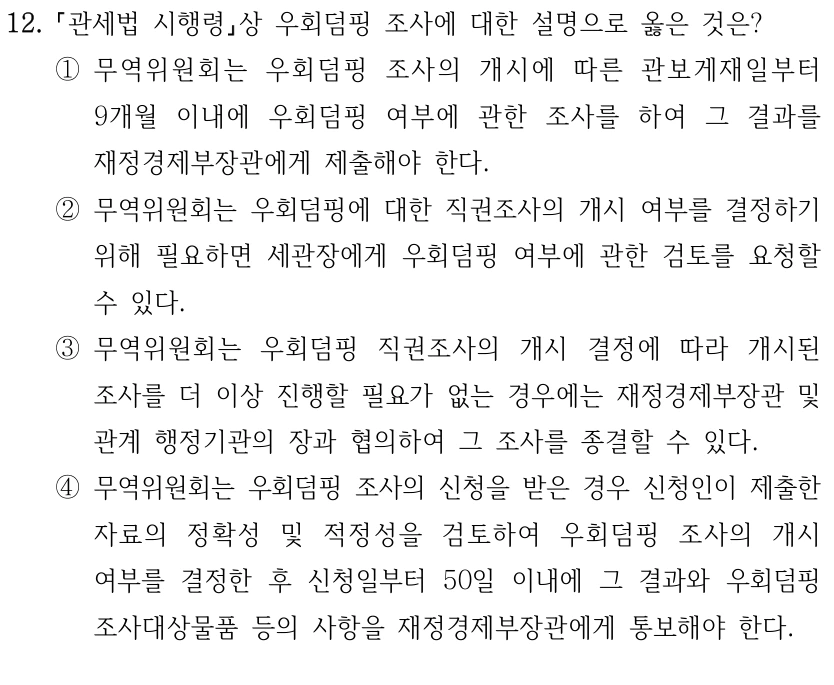 12.
관세법 시행령상 우회덤핑 조사에 대한 설명으로 옳은 것은?
①무역위원회는 우회덤핑 조사의 개시에 따른 관보게재일부터 
9개월 이내에 우회덤핑 여부에 관한 조사를 하여 그 결과를 
재정경제부장관에게 제출해야 한다.
②무역위원회는 우회덤핑에 대한 직권조사의 개시 여부를 결정하기 
위해 필요하면 세관장에게 우회덤핑 여부에 관한 검토를 요청할 
수 있다.
③무역위원회는 우회덤핑 직권조사의 개시 결정에 따라 개시된 
조사를 더 이상 진행할 필요가 없는 경우에는 재정경제부장관 및 
관계 행정기관의 장과 협의하여 그 조사를 종결할 수 있다.
④무역위원회는 우회덤핑 조사의 신청을 받은 경우 신청인이 제출한 
자료의 정확성 및 적정성을 검토하여 우회덤핑 조사의 개시 
여부를 결정한 후 신청일부터 50일 이내에 그 결과와 우회덤핑 
조사대상물품 등의 사항을 재정경제부장관에게 통보해야 한다.