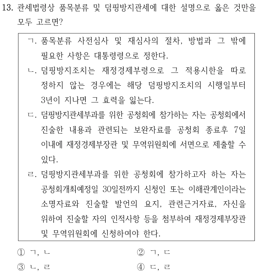 13. 관세법령상 품목분류 및 덤핑방지관세에 대한 설명으로 옳은 것만을 
모두 고르면?
ㄱ. 품목분류 사전심사 및 재심사의 절차, 방법과 그 밖에 
필요한 사항은 대통령령으로 정한다.
ㄴ. 덤핑방지조치는 재정경제부령으로 그 적용시한을 따로 
정하지 않는 경우에는 해당 덤핑방지조치의 시행일부터 
3년이 지나면 그 효력을 잃는다.
ㄷ. 덤핑방지관세부과를 위한 공청회에 참가하는 자는 공청회에서 
진술한 내용과 관련되는 보완자료를 공청회 종료후 7일 
이내에 재정경제부장관 및 무역위원회에 서면으로 제출할 수 
있다.
ㄹ. 덤핑방지관세부과를 위한 공청회에 참가하고자 하는 자는 
공청회개최예정일 30일전까지 신청인 또는 이해관계인이라는 
소명자료와 진술할 발언의 요지, 관련근거자료, 자신을 
위하여 진술할 자의 인적사항 등을 첨부하여 재정경제부장관 
및 무역위원회에 신청하여야 한다.
①ㄱ, ㄴ
②ㄱ, ㄷ
③ㄴ, ㄹ
④ㄷ, ㄹ