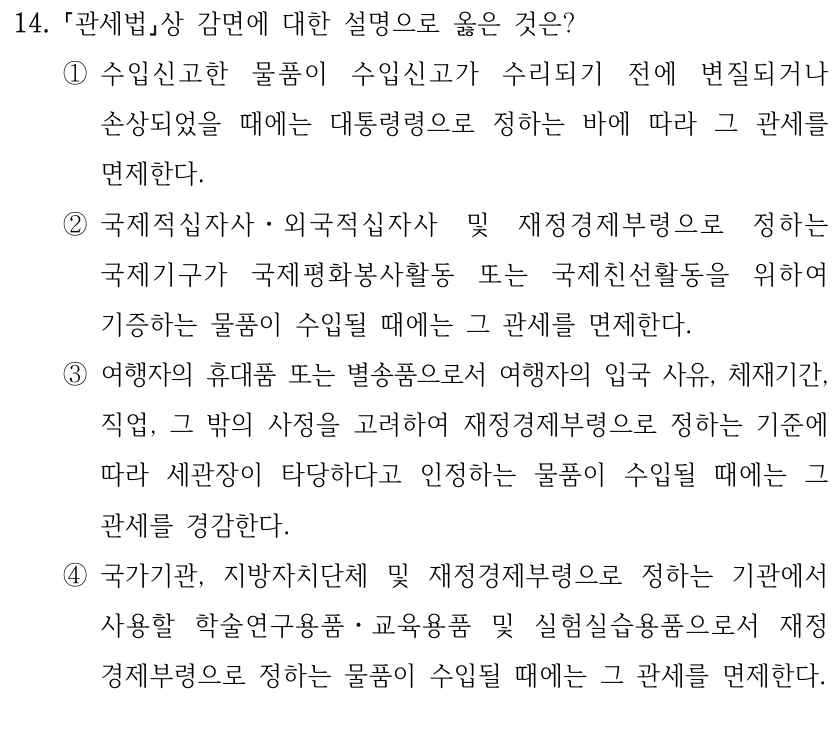 14.
관세법상 감면에 대한 설명으로 옳은 것은?
①수입신고한 물품이 수입신고가 수리되기 전에 변질되거나 
손상되었을 때에는 대통령령으로 정하는 바에 따라 그 관세를 
면제한다.
②국제적십자사ㆍ외국적십자사 및 재정경제부령으로 정하는 
국제기구가 국제평화봉사활동 또는 국제친선활동을 위하여 
기증하는 물품이 수입될 때에는 그 관세를 면제한다.
③여행자의 휴대품 또는 별송품으로서 여행자의 입국 사유, 체재기간, 
직업, 그 밖의 사정을 고려하여 재정경제부령으로 정하는 기준에 
따라 세관장이 타당하다고 인정하는 물품이 수입될 때에는 그 
관세를 경감한다.
④국가기관, 지방자치단체 및 재정경제부령으로 정하는 기관에서 
사용할 학술연구용품ㆍ교육용품 및 실험실습용품으로서 재정
경제부령으로 정하는 물품이 수입될 때에는 그 관세를 면제한다.