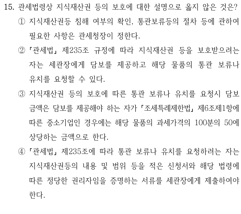 15. 관세법령상 지식재산권 등의 보호에 대한 설명으로 옳지 않은 것은?
①지식재산권등 침해 여부의 확인, 통관보류등의 절차 등에 관하여 
필요한 사항은 관세청장이 정한다.
②
관세법
제235조 규정에 따라 지식재산권 등을 보호받으려는 
자는 세관장에게 담보를 제공하고 해당 물품의 통관 보류나 
유치를 요청할 수 있다.
③지식재산권 등의 보호에 따른 통관 보류나 유치를 요청시 담보 
금액은 담보를 제공해야 하는 자가 조세특례제한법
제6조제1항에 
따른 중소기업인 경우에는 해당 물품의 과세가격의 100분의 50에 
상당하는 금액으로 한다.
④
관세법
제235조에 따라 통관 보류나 유치를 요청하려는 자는 
지식재산권등의 내용 및 범위 등을 적은 신청서와 해당 법령에 
따른 정당한 권리자임을 증명하는 서류를 세관장에게 제출하여야 
한다.