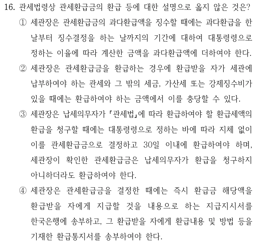 16. 관세법령상 관세환급금의 환급 등에 대한 설명으로 옳지 않은 것은?
①세관장은 관세환급금의 과다환급액을 징수할 때에는 과다환급을 한 
날부터 징수결정을 하는 날까지의 기간에 대하여 대통령령으로 
정하는 이율에 따라 계산한 금액을 과다환급액에 더하여야 한다.
②세관장은 관세환급금을 환급하는 경우에 환급받을 자가 세관에 
납부하여야 하는 관세와 그 밖의 세금, 가산세 또는 강제징수비가 
있을 때에는 환급하여야 하는 금액에서 이를 충당할 수 있다.
③세관장은 납세의무자가 관세법에 따라 환급하여야 할 환급세액의 
환급을 청구할 때에는 대통령령으로 정하는 바에 따라 지체 없이 
이를 관세환급금으로 결정하고 30일 이내에 환급하여야 하며, 
세관장이 확인한 관세환급금은 납세의무자가 환급을 청구하지 
아니하더라도 환급하여야 한다.
④세관장은 관세환급금을 결정한 때에는 즉시 환급금 해당액을 
환급받을 자에게 지급할 것을 내용으로 하는 지급지시서를 
한국은행에 송부하고, 그 환급받을 자에게 환급내용 및 방법 등을 
기재한 환급통지서를 송부하여야 한다.