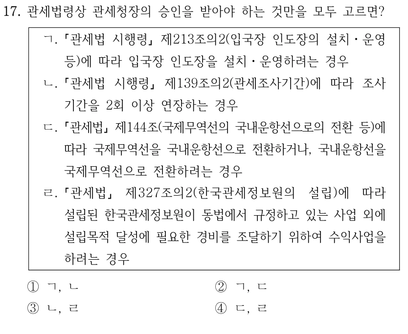 17. 관세법령상 관세청장의 승인을 받아야 하는 것만을 모두 고르면?
ㄱ.
관세법 시행령
제213조의2(입국장 인도장의 설치ㆍ운영 
등)에 따라 입국장 인도장을 설치ㆍ운영하려는 경우
ㄴ.
관세법 시행령
제139조의2(관세조사기간)에 따라 조사
기간을 2회 이상 연장하는 경우
ㄷ.
관세법
제144조(국제무역선의 국내운항선으로의 전환 등)에 
따라 국제무역선을 국내운항선으로 전환하거나, 국내운항선을 
국제무역선으로 전환하려는 경우
ㄹ.
관세법
제327조의2(한국관세정보원의 설립)에 따라 
설립된 한국관세정보원이 동법에서 규정하고 있는 사업 외에 
설립목적 달성에 필요한 경비를 조달하기 위하여 수익사업을 
하려는 경우
①ㄱ, ㄴ
②ㄱ, ㄷ
③ㄴ, ㄹ
④ㄷ, ㄹ