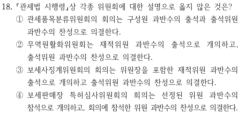 18.
관세법 시행령상 각종 위원회에 대한 설명으로 옳지 않은 것은?
①관세품목분류위원회의 회의는 구성원 과반수의 출석과 출석위원 
과반수의 찬성으로 의결한다.
②무역원활화위원회는 재적위원 과반수의 출석으로 개의하고, 
출석위원 과반수의 찬성으로 의결한다.
③보세사징계위원회의 회의는 위원장을 포함한 재적위원 과반수의 
출석으로 개의하고 출석위원 과반수의 찬성으로 의결한다.
④보세판매장 특허심사위원회의 회의는 선정된 위원 과반수의 
참석으로 개의하고, 회의에 참석한 위원 과반수의 찬성으로 의결한다.