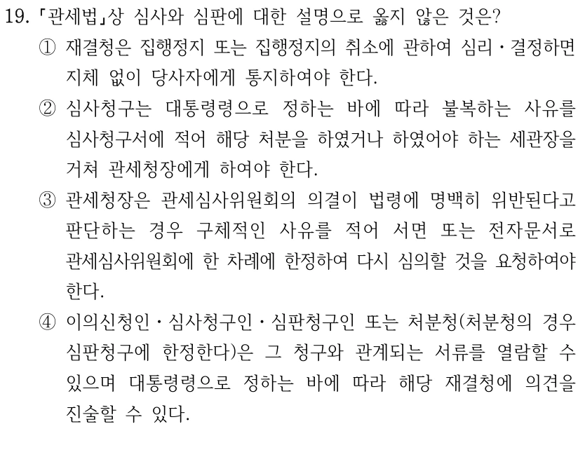 19.
관세법상 심사와 심판에 대한 설명으로 옳지 않은 것은?
①재결청은 집행정지 또는 집행정지의 취소에 관하여 심리ㆍ결정하면 
지체 없이 당사자에게 통지하여야 한다.
②심사청구는 대통령령으로 정하는 바에 따라 불복하는 사유를 
심사청구서에 적어 해당 처분을 하였거나 하였어야 하는 세관장을 
거쳐 관세청장에게 하여야 한다.
③관세청장은 관세심사위원회의 의결이 법령에 명백히 위반된다고 
판단하는 경우 구체적인 사유를 적어 서면 또는 전자문서로 
관세심사위원회에 한 차례에 한정하여 다시 심의할 것을 요청하여야 
한다.
④이의신청인ㆍ심사청구인ㆍ심판청구인 또는 처분청(처분청의 경우 
심판청구에 한정한다)은 그 청구와 관계되는 서류를 열람할 수 
있으며 대통령령으로 정하는 바에 따라 해당 재결청에 의견을 
진술할 수 있다.