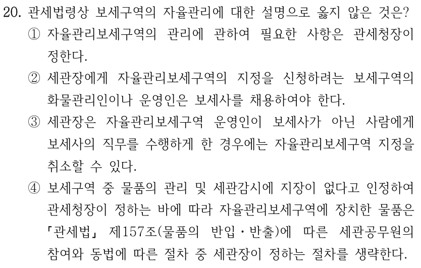20. 관세법령상 보세구역의 자율관리에 대한 설명으로 옳지 않은 것은?
①자율관리보세구역의 관리에 관하여 필요한 사항은 관세청장이 
정한다.
②세관장에게 자율관리보세구역의 지정을 신청하려는 보세구역의 
화물관리인이나 운영인은 보세사를 채용하여야 한다.
③세관장은 자율관리보세구역 운영인이 보세사가 아닌 사람에게 
보세사의 직무를 수행하게 한 경우에는 자율관리보세구역 지정을 
취소할 수 있다.
④보세구역 중 물품의 관리 및 세관감시에 지장이 없다고 인정하여 
관세청장이 정하는 바에 따라 자율관리보세구역에 장치한 물품은 
관세법
제157조(물품의 반입ㆍ반출)에 따른 세관공무원의 
참여와 동법에 따른 절차 중 세관장이 정하는 절차를 생략한다.