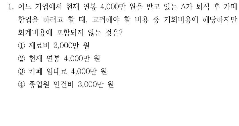 1. 어느 기업에서 현재 연봉 4,000만 원을 받고 있는 A가 퇴직 후 카페 
창업을 하려고 할 때, 고려해야 할 비용 중 기회비용에 해당하지만 
회계비용에 포함되지 않는 것은?
①재료비 2,000만 원
②현재 연봉 4,000만 원
③카페 임대료 4,000만 원
④종업원 인건비 3,000만 원