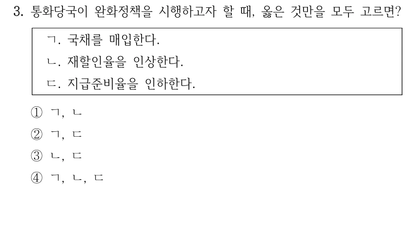 3. 통화당국이 완화정책을 시행하고자 할 때, 옳은 것만을 모두 고르면?
ㄱ. 국채를 매입한다.
ㄴ. 재할인율을 인상한다.
ㄷ. 지급준비율을 인하한다.
①ㄱ, ㄴ
②ㄱ, ㄷ
③ㄴ, ㄷ
④ㄱ, ㄴ, ㄷ