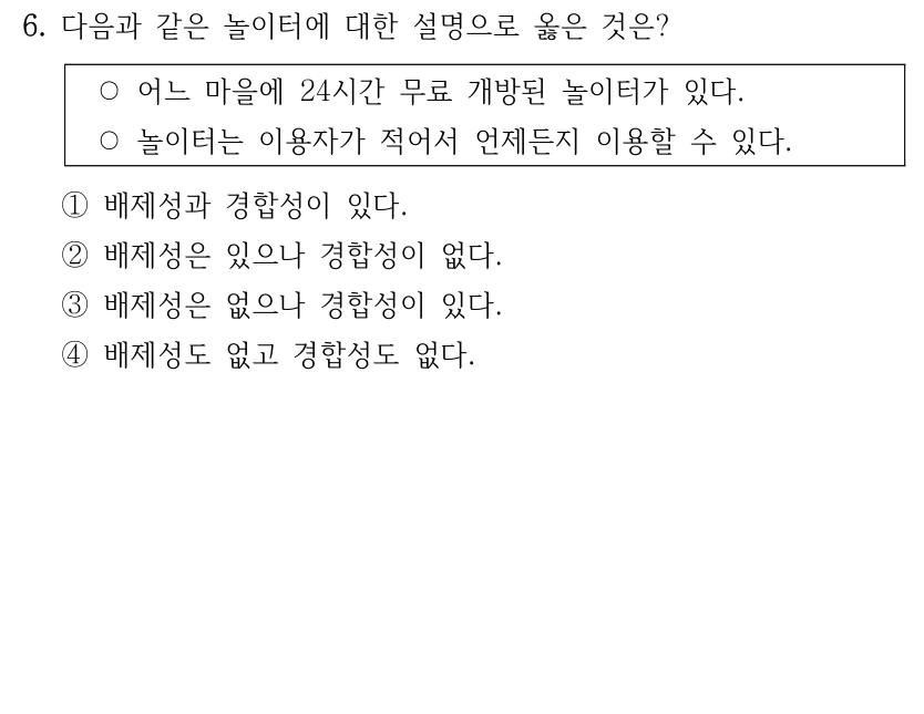 6. 다음과 같은 놀이터에 대한 설명으로 옳은 것은?
○어느 마을에 24시간 무료 개방된 놀이터가 있다.
○놀이터는 이용자가 적어서 언제든지 이용할 수 있다.
①배제성과 경합성이 있다.
②배제성은 있으나 경합성이 없다.
③배제성은 없으나 경합성이 있다.
④배제성도 없고 경합성도 없다.