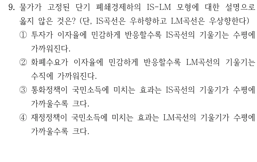 9. 물가가 고정된 단기 폐쇄경제하의 IS-LM 모형에 대한 설명으로 
옳지 않은 것은? (단, IS곡선은 우하향하고 LM곡선은 우상향한다)
①투자가 이자율에 민감하게 반응할수록 IS곡선의 기울기는 수평에 
가까워진다.
②화폐수요가 이자율에 민감하게 반응할수록 LM곡선의 기울기는 
수직에 가까워진다.
③통화정책이 국민소득에 미치는 효과는 IS곡선의 기울기가 수평에 
가까울수록 크다.
④재정정책이 국민소득에 미치는 효과는 LM곡선의 기울기가 수평에 
가까울수록 크다.