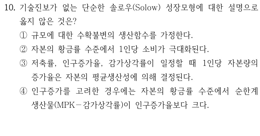 10. 기술진보가 없는 단순한 솔로우(Solow) 성장모형에 대한 설명으로 
옳지 않은 것은?
①규모에 대한 수확불변의 생산함수를 가정한다.
②자본의 황금률 수준에서 1인당 소비가 극대화된다. 
③저축률, 인구증가율, 감가상각률이 일정할 때 1인당 자본량의 
증가율은 자본의 평균생산성에 의해 결정된다.
④인구증가를 고려한 경우에는 자본의 황금률 수준에서 순한계
생산물(MPK－감가상각률)이 인구증가율보다 크다.