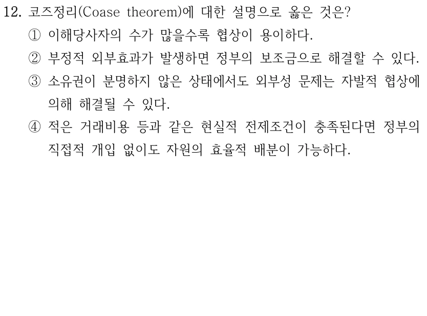12. 코즈정리(Coase theorem)에 대한 설명으로 옳은 것은?
①이해당사자의 수가 많을수록 협상이 용이하다.
②부정적 외부효과가 발생하면 정부의 보조금으로 해결할 수 있다.
③소유권이 분명하지 않은 상태에서도 외부성 문제는 자발적 협상에 
의해 해결될 수 있다.
④적은 거래비용 등과 같은 현실적 전제조건이 충족된다면 정부의 
직접적 개입 없이도 자원의 효율적 배분이 가능하다.