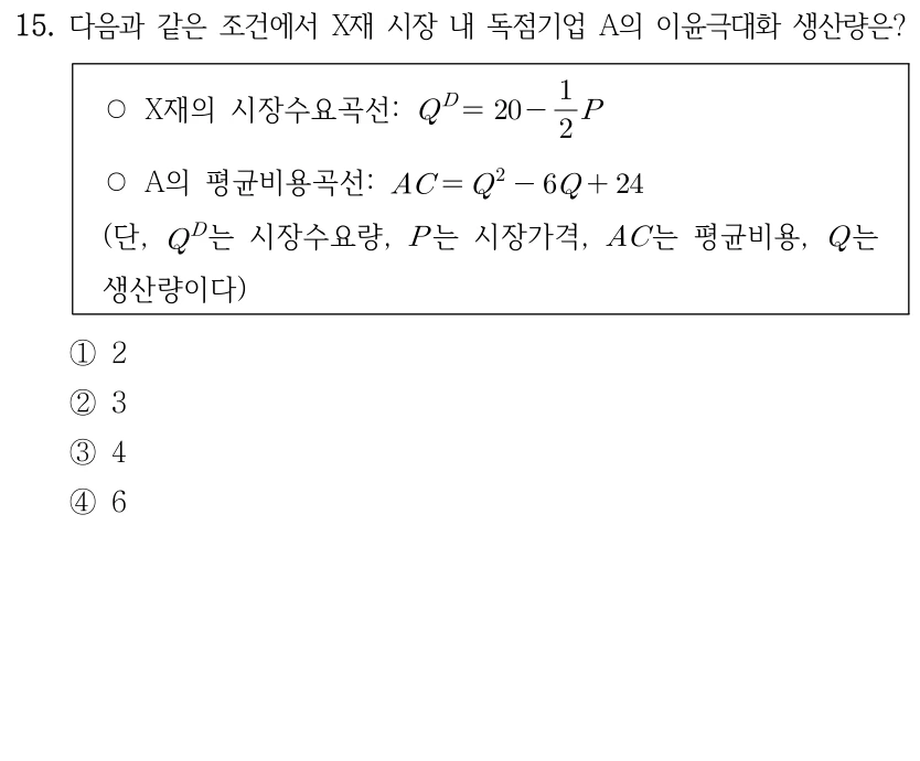 15. 다음과 같은 조건에서 X재 시장 내 독점기업 A의 이윤극대화 생산량은? ○ X재의 시장수요곡선: Q^D = 20 - (1/2)P. ○ A의 평균비용곡선: AC = Q^2 - 6Q + 24. (단, Q^D는 시장수요량, P는 시장가격, AC는 평균비용, Q는 생산량이다.) ① 2 ② 3 ③ 4 ④ 6