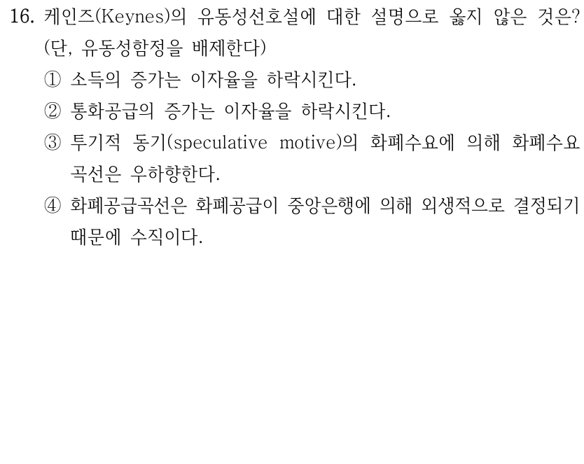 16. 케인즈(Keynes)의 유동성선호설에 대한 설명으로 옳지 않은 것은? 
(단, 유동성함정을 배제한다)
①소득의 증가는 이자율을 하락시킨다.
②통화공급의 증가는 이자율을 하락시킨다.
③투기적 동기(speculative motive)의 화폐수요에 의해 화폐수요
곡선은 우하향한다.
④화폐공급곡선은 화폐공급이 중앙은행에 의해 외생적으로 결정되기 
때문에 수직이다.