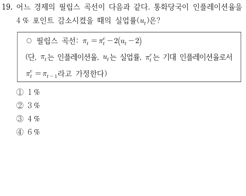 19. 어느 경제의 필립스 곡선이 다음과 같다. 통화당국이 인플레이션율을 4% 포인트 감소시켰을 때의 실업률(u_t)은? ○ 필립스 곡선: pi_t = pi_t^e - 2(u_t - 2). (단, pi_t는 인플레이션율, u_t는 실업률, pi_t^e는 기대 인플레이션율로서 pi_t^e = pi_(t-1)라고 가정한다.) ① 1% ② 3% ③ 4% ④ 6%