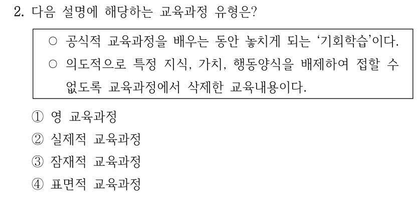 2. 다음 설명에 해당하는 교육과정 유형은? ○공식적 교육과정을 배우는 동안 놓치게 되는 ‘기회학습’이다. ○의도적으로 특정 지식, 가치, 행동양식을 배제하여 접할 수 없도록 교육과정에서 삭제한 교육내용이다. ①영 교육과정 ②실제적 교육과정 ③잠재적 교육과정 ④표면적 교육과정
