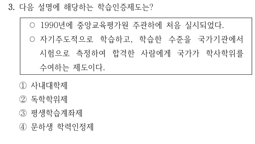 3. 다음 설명에 해당하는 학습인증제도는? ○1990년에 중앙교육평가원 주관하에 처음 실시되었다. ○자기주도적으로 학습하고, 학습한 수준을 국가기관에서 시험으로 측정하여 합격한 사람에게 국가가 학사학위를 수여하는 제도이다. ①사내대학제 ②독학학위제 ③평생학습계좌제 ④문하생 학력인정제